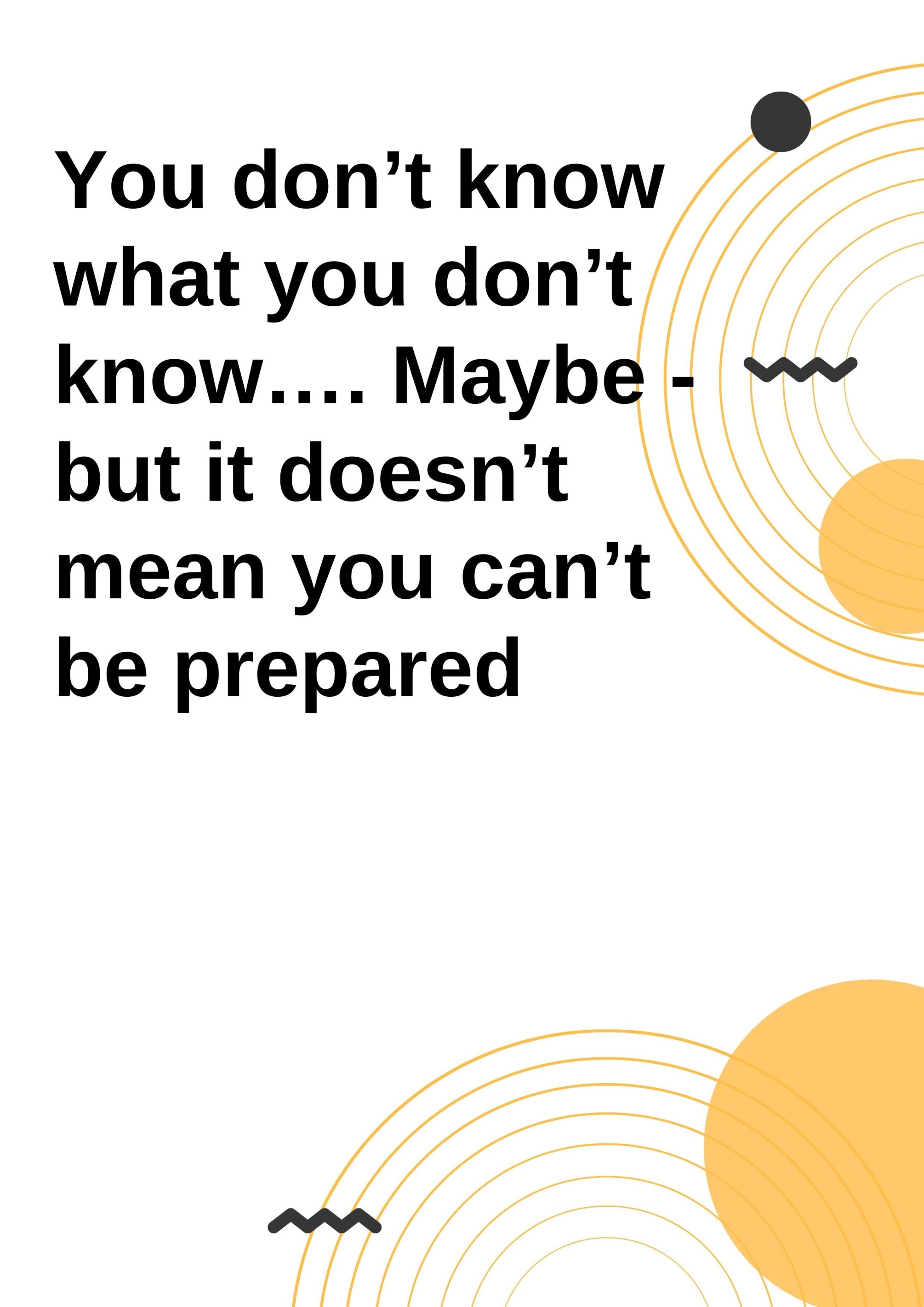You don’t know what you don’t know…. Maybe - but it doesn’t mean you can’t be prepared